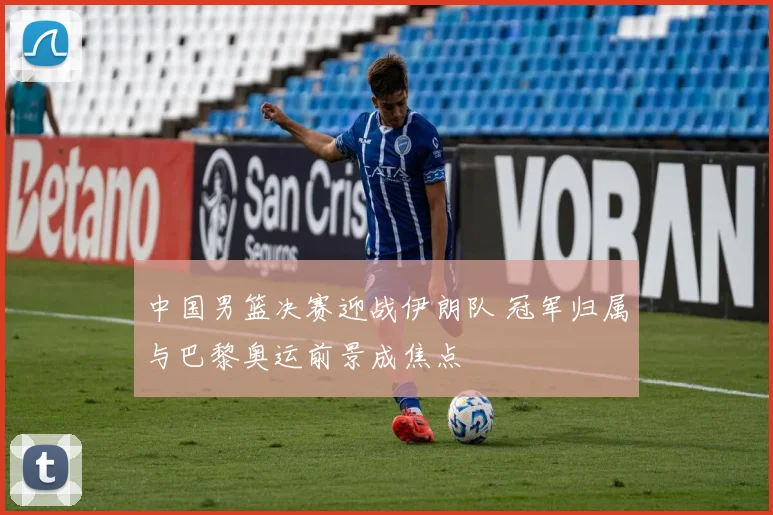 中国男篮决赛迎战伊朗队 冠军归属与巴黎奥运前景成焦点