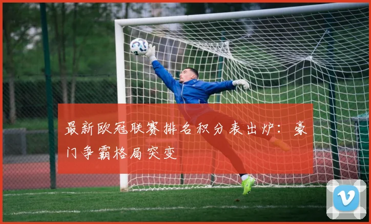 最新欧冠联赛排名积分表出炉：豪门争霸格局突变