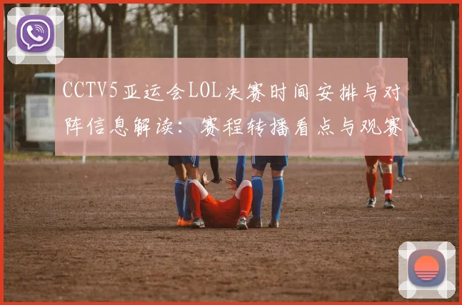 CCTV5亚运会LOL决赛时间安排与对阵信息解读:赛程转播看点与观赛安排
