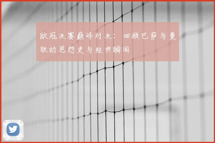 欧冠决赛巅峰对决：回顾巴萨与曼联的恩怨史与经典瞬间