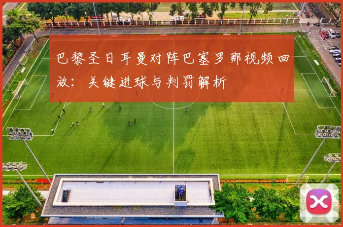 巴黎圣日耳曼对阵巴塞罗那视频回放：关键进球与判罚解析